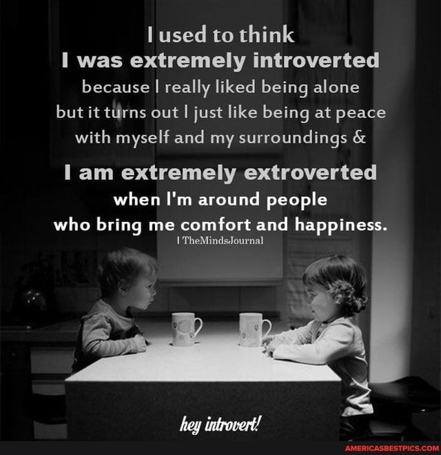 lused to think
I was extremely introverted because I really liked being alone but it turns out I just like being at peace with myself and my surroundings &
am extremely extroverted when I'm around people
who bring me comfort and happiness.
TheMindsJournal