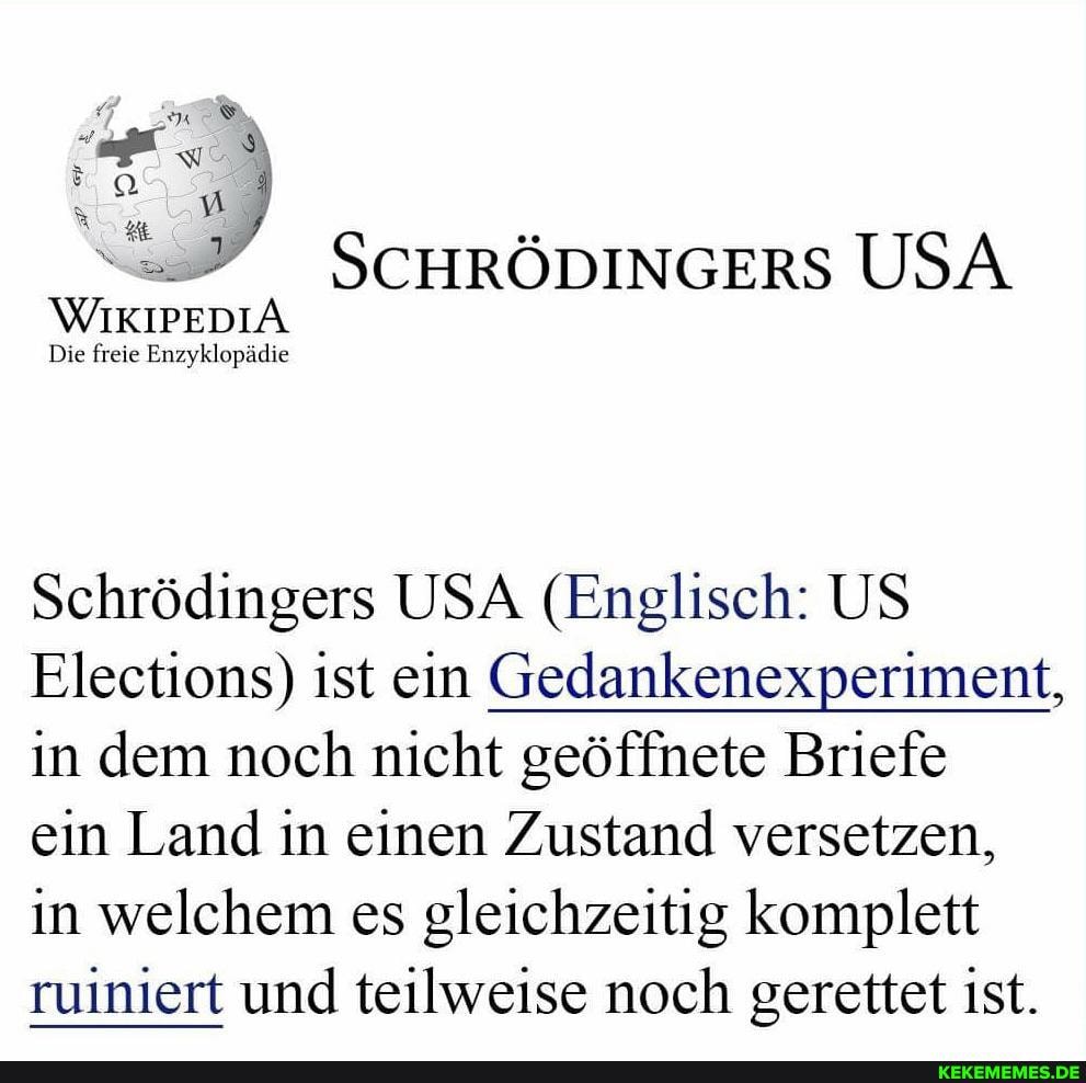 SCHRÖDINGERS USA
WIKIPEDIA
Die freie Enzyklopädie
Schrödingers USA (Englisch: US Elections) ist ein Gedankenexperiment, in dem noch nicht geöffnete Briefe
ein Land in einen Zustand versetzen, in welchem es gleichzeitig komplett ruiniert und teilweise noch gerettet ist.