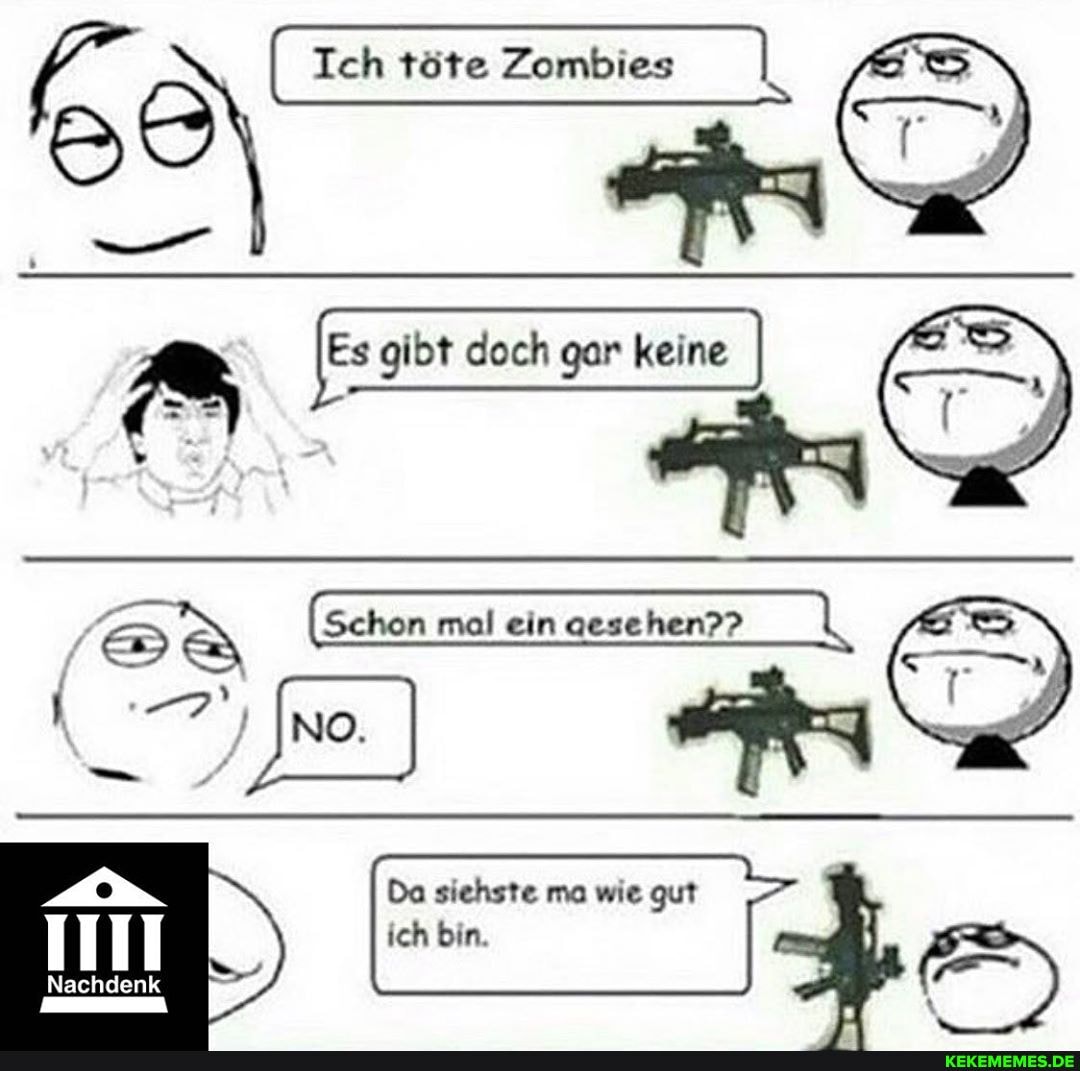Ich töte töte Zombies I
Es gibt doch gar keine I
(Schon mal ein mal mal ein aesehen??
Da siehste ma wie gut
I I ich bin.
Nachdenk
