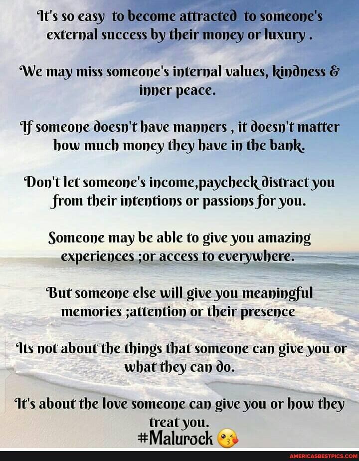 t's so easy to become attracted to someone's external success by their money or luxury
We may miss someone's internal values, kindness & inner peace.
If someone doesn't have manners , it doesn't matter how much money they have in the bank.
Don't let someone's income, paycheck distract you from their intentions or passions for you.
Someone may be able to give you amazing experiences ;or access to everywhere:
But someone else will give you meaningful memories ;attention or their presence
ts not about the things that someone can give you or what they can do.
t's about the love someone can give you or how they
treat you.
+Mabbimal- (0.3