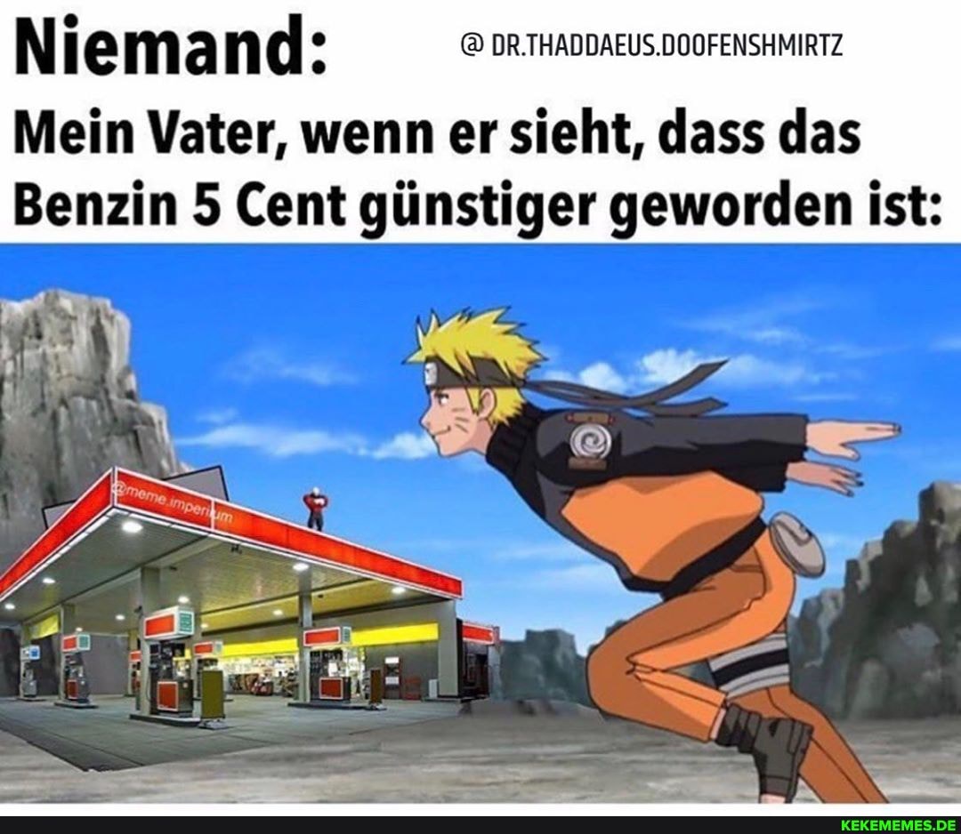 ma nd: DR.THADDAEUS.DOOFENSHMIRTZ
Mein Vater, wenn er sieht, dass das
Benzin 5 Cent günstiger geworden ist: