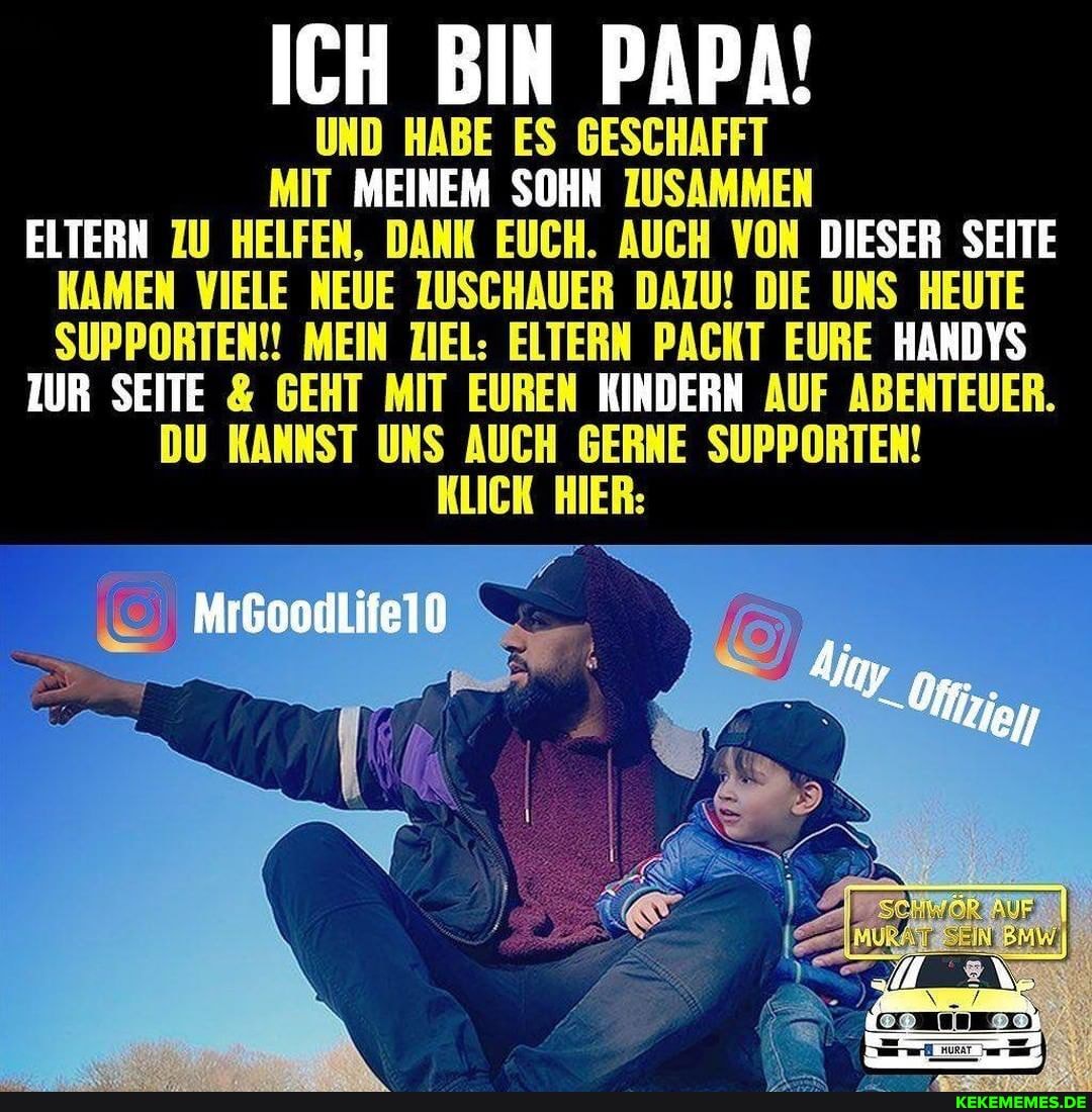 ICH BIN PAPA!
UND HABE ES GESCHAFFT MIT MEINEM SOHN ZUSAMMEN
ELTERN ZU HELFEN, DANK EUCH. AUCH VON DIESER SEITE
KAMEN VIELE NEUE ZUSCHAUER DAZU! DIE UNS HEUTE
SUPPORTEN!! MEIN ZIEL: ELTERN PACHT EURE HANDYS ZUR SEITE & GEHT MIT EUREN HINDERN AUF ABENTEUER.
DU KANNST UNS AUCH GERNE SUPPORTEN!
KLICK HIER: