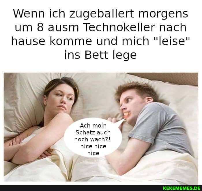 Wenn ich zugeballert morgens
um 8 ausm Technokeller nach
hause komme und mich "leise" ins Bett lege
Ach moin
Schatz auch noch wach?! nice nice nice