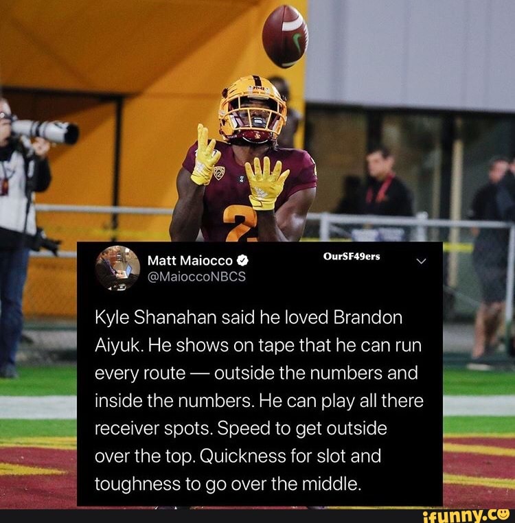 A
Kyle Shanahan said he loved Brandon
Aiyuk. He shows on tape that he can run
every route outside the numbers and
inside the numbers. He can play all there
receiver spots. Speed to get outside
top. Quickness
toughness to go over the middle.
A
O