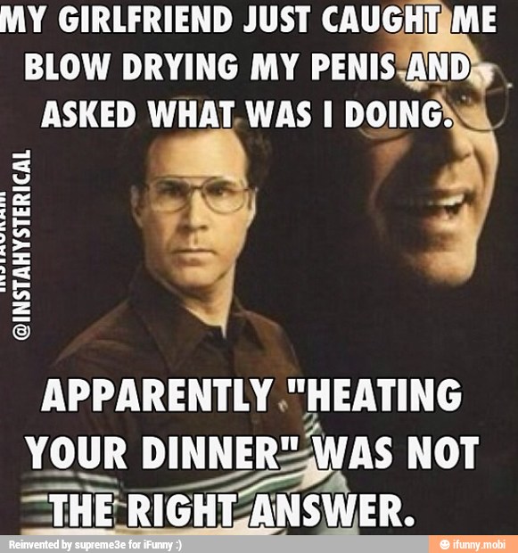 MY GIRLFRIEND JUST CAUGHTIME
BLOW DRYING MY PENISSANDiy
ASKED WHAT. WAS I DOING}.
@INSTAHYSTERICAL
APPARENTLY ."HEATING
YOUR DINNERS, AS NOT
ção =THE-RIGHI ANSWER.