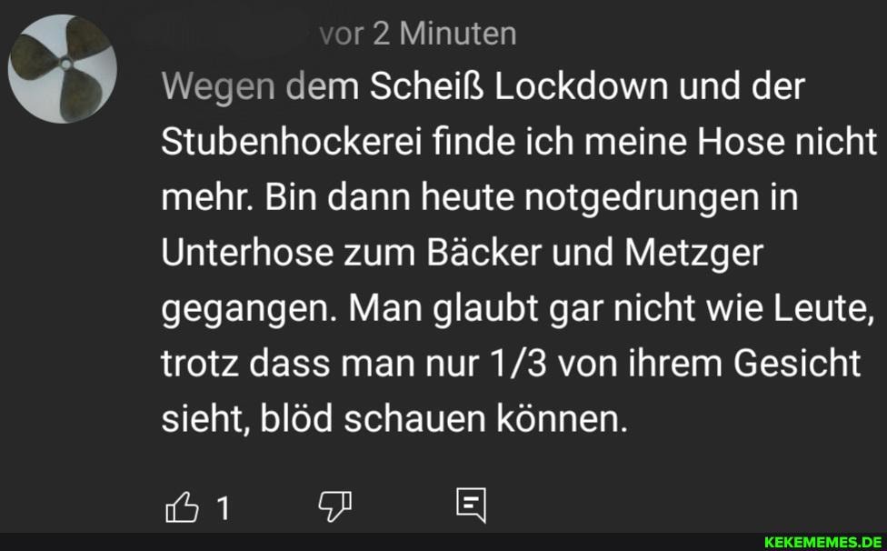 or 2 Minuten
Wegen dem Scheiß Lockdowrn und der
Stubenhockerei finde ich meine Hose nicht mehr. Bin dann heute notgedrungen in
Unterhose zum Bäcker und Metzger gegangen. Man glaubt gar nicht wie Leute, trotz dass man nur von ihrem Gesicht sieht, blöd schauen können.