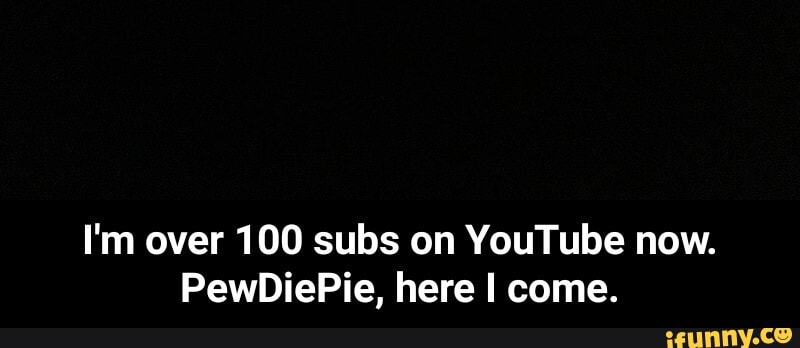 I'm over 100 subs on YouTube now.
PewDiePie, here I come. - I'm over 100 subs on YouTube now. PewDiePie, here I come.