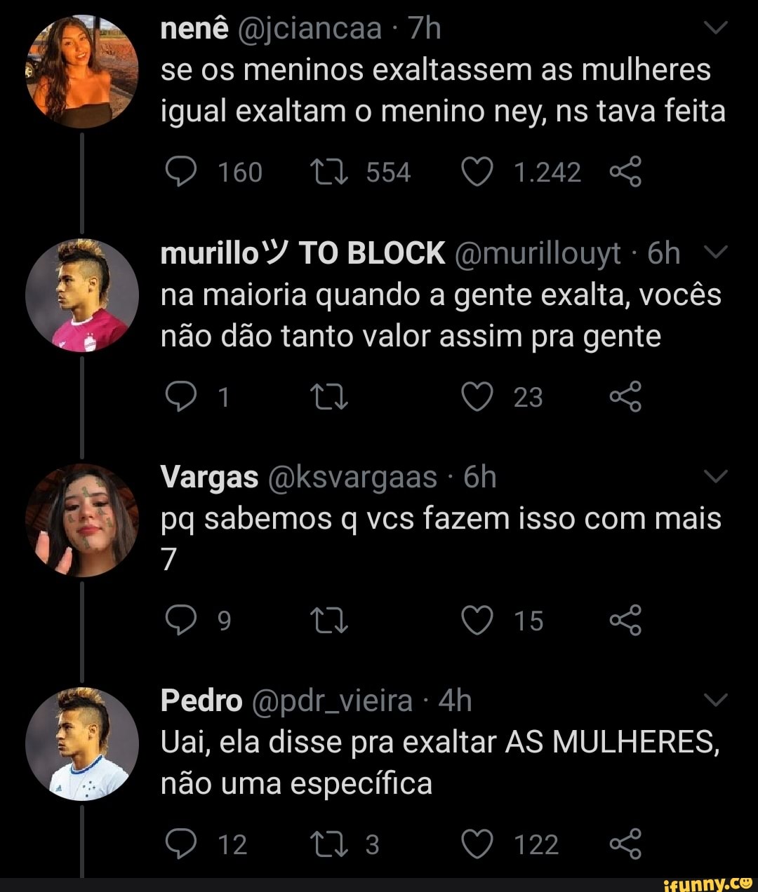 nenê (mjciancaa se os meninos exaltassem as mulheres igual exaltam o menino ney, ns tava feita
1.242
muri TO BLOCK (omurillouyt - na maioria quando a gente exalta, vocês não dão tanto valor assim pra gente
Q 1 TT 23
Vargas (wksvargaas
pq sabemos q vcs fazem isso com mais
15
Pedro (mpdr. vieira
Uai, ela disse pra exaltar AS MULHERES, não uma específica
Qr ta QO 122