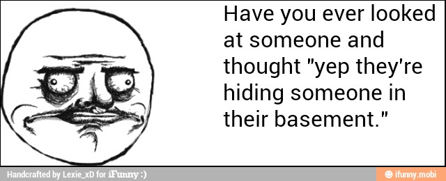 Have you ever looked
at someone and
thought "yep they're
hiding someone in
their basement."