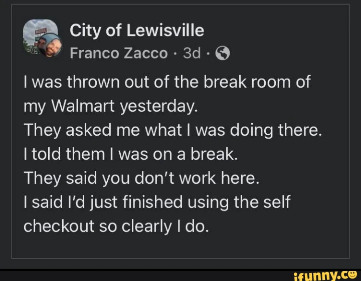 City of Lewisville Franco Zacco @ I was thrown out of the break room of my Walmart yesterday. They asked me what I was doing there. I told them I was on a break. They said you don't work here. I said I'd just finished using the self checkout so clearly I do.