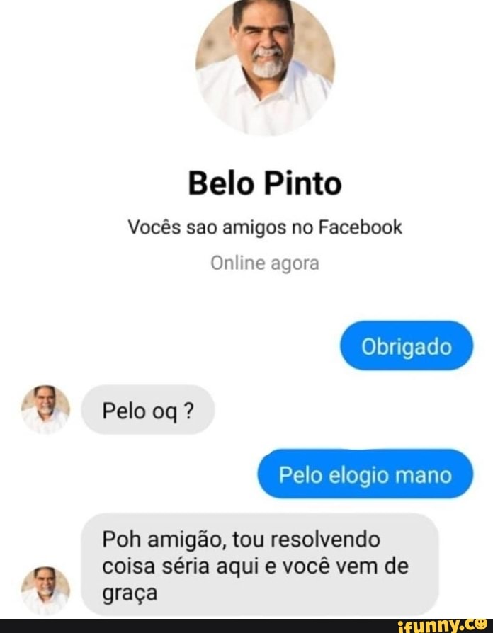 GÃ)
Belo Pinto
Vocês sao amigos no Facebook
Online agora
Obrigado
Pelo ?
Pelo elogio mano
Poh amigão, tou resolvendo coisa séria aqui e você vem de
graça