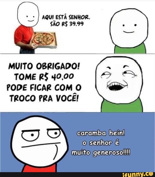PEREIRA
MUITO OBRIGADO!
TOME R$ 40,00
PODE FICAR COM O
TROCO PRA VOCE!
O caramba hein!