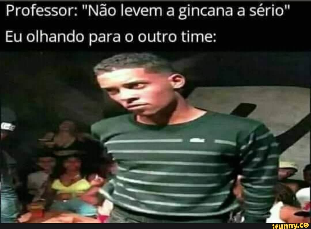 Professor: "Não levem a gincana a sério"
Eu olhando para o outro time: