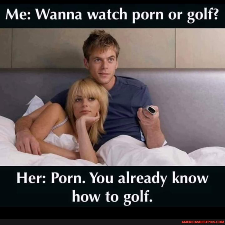 Love Porn Meme - Me: Wanna watch porn or golf? Her: Porn. You already know how to golf. -  America's best pics and videos