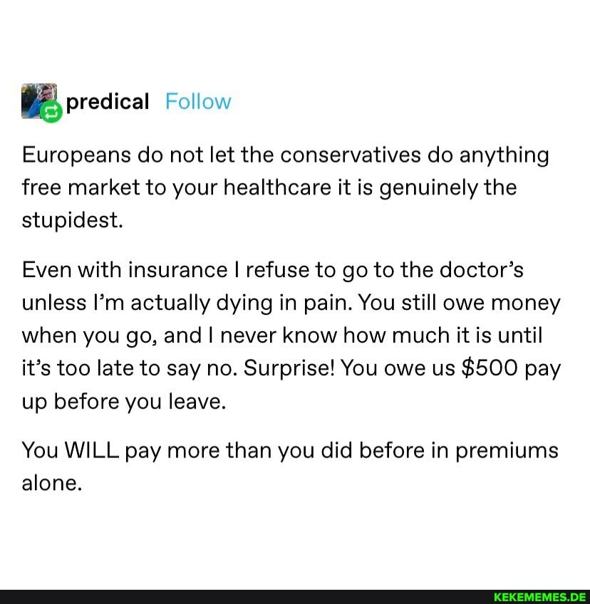 Follow
Europeans do not let the conservatives do anything free market to your healthcare it is genuinely the stupidest.
Even with insurance I refuse to go to the doctor's unless I'm actually dying in pain. You still owe money when you go, and never know how much it is until it's too late to say no. Surprise! You owe us $500 pay up before you leave.
You WILL pay more than you did before in premiums alone.