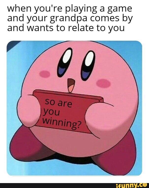 when you're playing a game
and your grandpa comes by
and wants to relate to you