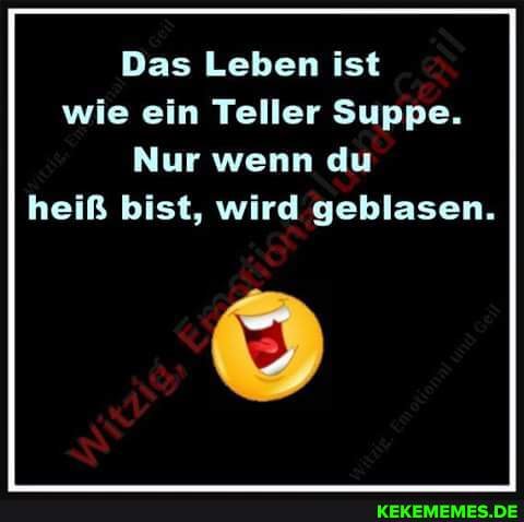 Das Leben ist wie ein Teller Suppe.
Nur wenn du heiß bist, wird geblasen.