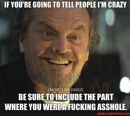 IF YOU'RE GOING TO TELL PEOPLE I'M CRAZY
FOR,
BE SURE INCLUDE THE PART WHERE YOU WERE-A FUCKING ASSHOLE.