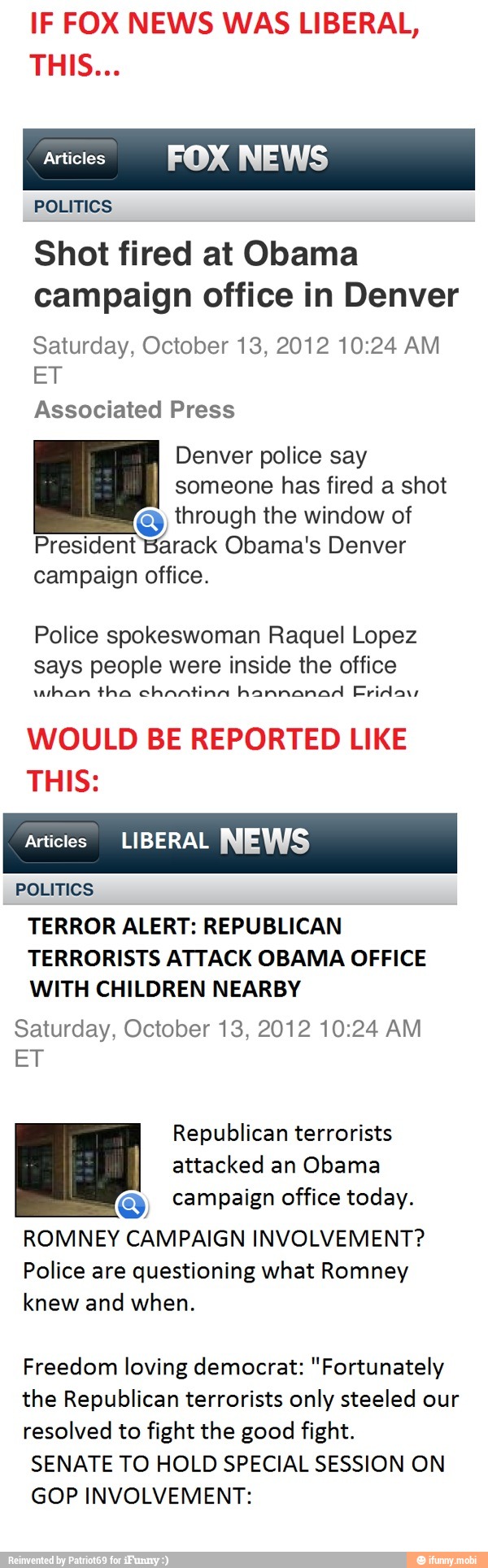 IF FOX NEWS WAS LIBERAL,
Articles
FOX NEWS
POLITICS
Shot fired at Obama
campaign office in Denver
Saturday, October 13, 2012 10:24 AM
ET
Associated Press
Denver police say
someone has fired a shot
through the window of
President Barack Obama's Denver
campaign office.
Police spokeswoman Raquel Lopez
says people were inside the office
uthan tha chantina hannanad Friday
WOULD BE REPORTED LIKE
THIS:
Articles LIBERAL NEWS
POLITICS
TERROR ALERT: REPUBLICAN
TERRORISTS ATTACK OBAMA OFFICE