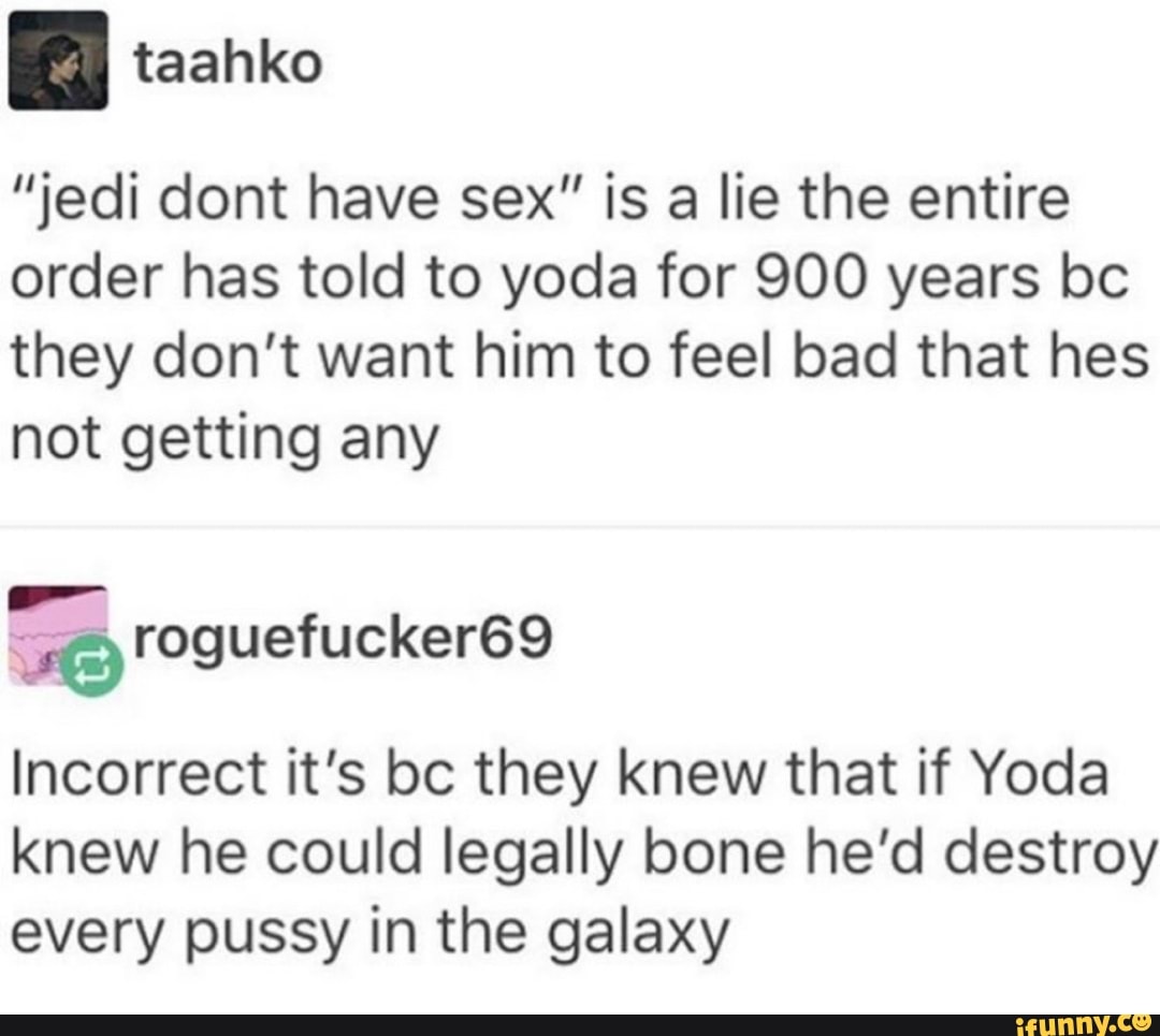 "jedi dont have sex" is a lie the entire
order has told to yoda for 900 years bc
they don't want him to feel bad that hes
not getting any
Incorrect it's bc they knew that if Yoda
knew he could legally bone he'd destroy
every pussy in the galaxy