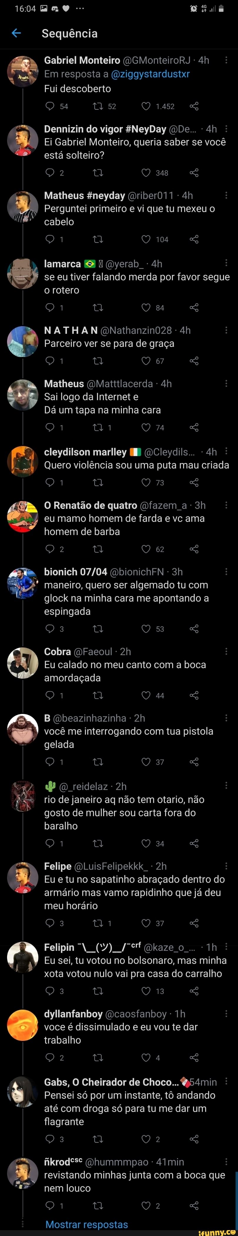 1604
) 4
Sequência
Gabriel Monteiro OGMonteiroRJ Em resposta a (Oziggystardustxr
Fui descoberto
54 52 1452
Dennizin do vigor NeyDay ODe... :
Ei Gabriel Monteiro, queria saber se você está solteiro?
348
Matheus gneyday (Driber011
Perguntei primeiro e vi que tu mexeu o cabelo
104
[E Tu = Oyerab se eu tiver falando merda por favor segue o rotero
ta O 84
da
NATHAN QNathanzin028
Parceiro ver se para de graça
67
Matheus (OMatttlacerda
Sai logo da Internet e
Dá um tapa na minha cara
74
cleydilson marlley OCleydils.. :
Quero violência sou uma puta mau criada
73
O Renatão de quatro (fazem a
eu mamo homem de farda e vc ama homem de barba
62
bionich (DbionichFN - maneiro, quero ser algemado tu com glock na minha cara me apontando a espingada
Cobra (DFaeoul
Eu calado no meu canto com a boca amordaçada
44
B (Qbeazinhazinha - você me interrogando com tua pistola gelada
37
dP reidelaz
rio de janeiro aq não tem otario, não gosto de mulher sou carta fora do baralho
34
Felipe (QLuisFelipekkk
Eu e tu no sapatinho abraçado dentro do armário mas vamo rapidinho que já deu meu horário
37
Felipin (7) gkaze 0...
Eu sei, tu votou no bolsonaro, mas minha xota votou nulo vai pra casa do carralho
13
dyllanfanboy (Dcaosfanboy - voce é dissimulado e eu vou te dar trabalho
Gabs, O Cheirador de Choco... Q54min :
Pensei só por um instante, tô andando até com droga só para tu me dar um flagrante
fikrodº*e (vhummmpao 4Imin revistando minhas junta com a boca que nem louco
Mostrar respostas