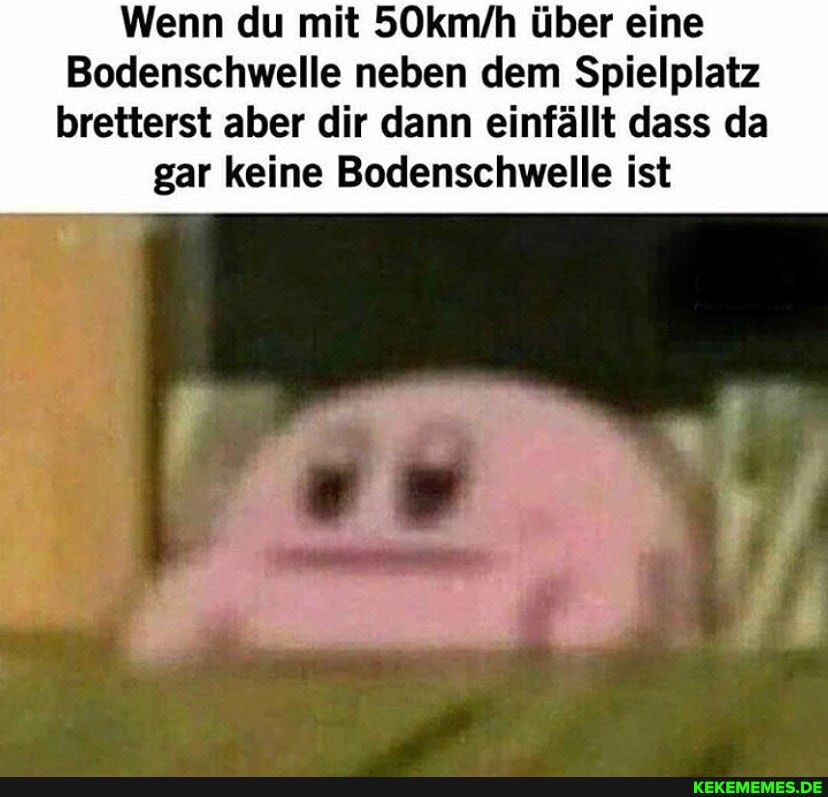 Wenn du mit 50kmfh über eine
Bodenschwelle neben dem Spielplatz bretterst aber dir dann einfällt dass da
gar keine Bodenschwelle ist