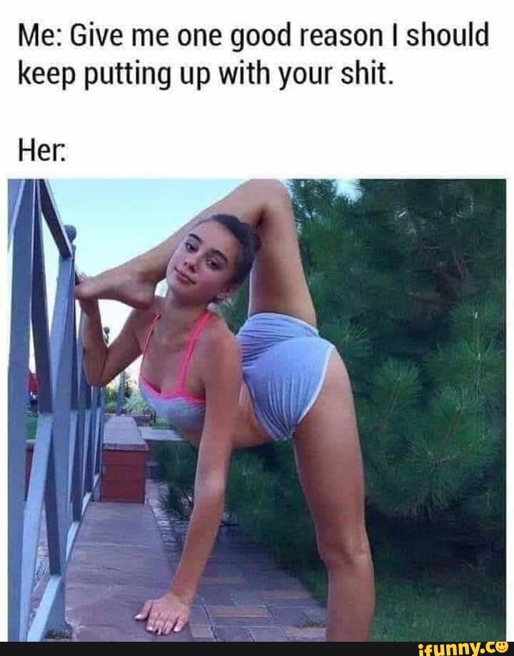 Me: Give me one good reason I should
keep putting up with your shit.