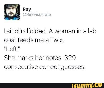 I sit blindfolded. A woman in a lab
coat feeds me a Twix.
Al
She marks her notes. 329
consecutive correct guesses.
