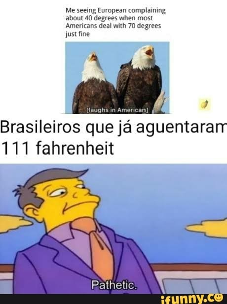 Me seeing European complaining about 40 degrees when most
Americans deal with 70 degrees just fine
Brasileiros que ja aguentara
111 fahrenheit
Pathetic