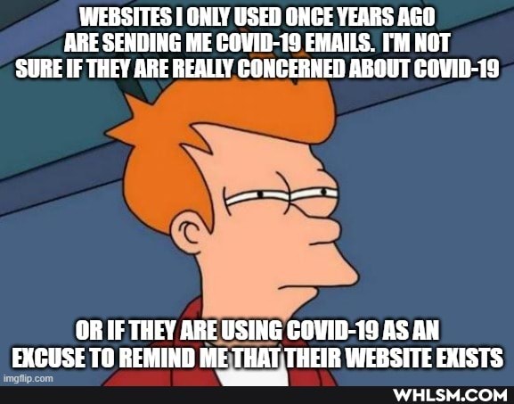 WEBSITES ONLY USED ONCE YEARS AGO ARE SENDING ME COVID-19 EMAILS. I'M NOT SURE IF THEY ARE REALLY CONCERNED ABOUT COVID-19
OR IF THEY ARE USING COVID-19 AS AN EXCUSE TO REMIND ME THOT THEIR WEBSITE EXISTS