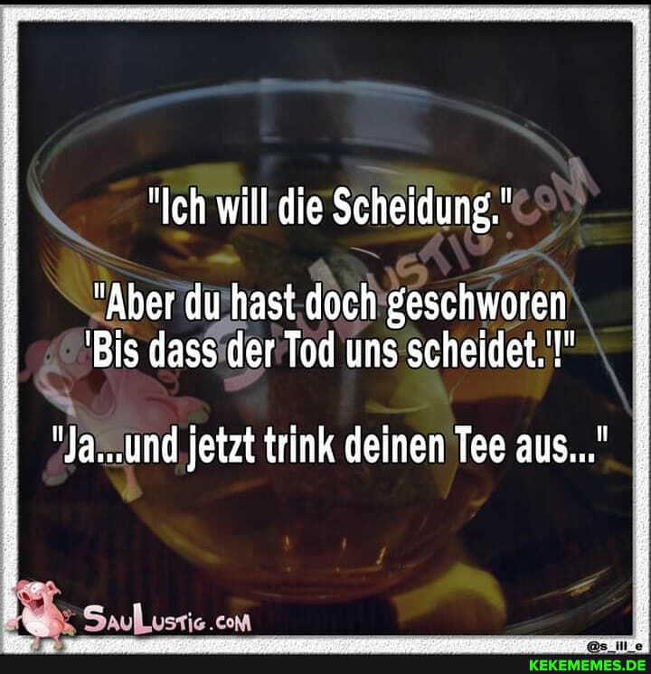 "Ich will die Scheidung."
"Aber du hast doch geschworen
'Bis dass der Tod uns scheidet.'!"
"Ja...und jetzt trink deinen Tee aus..."
com