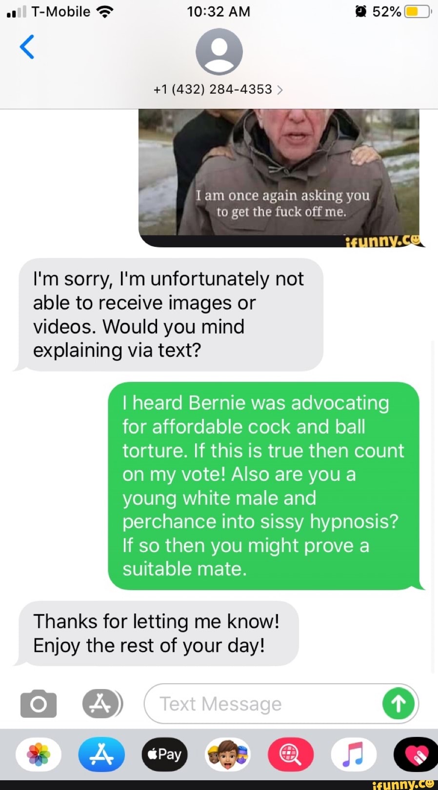 Iam once again asking you
to get the fuck off me.
I'm sorry, I'm unfortunately not
able to receive images or
videos. Would you mind
explaining via text?
I heard Bernie was advocating
for affordable cock and ball
torture. If this is true then count
on my vote! Also are youa
young white male and
perchance into sissy hypnosis?
If so then you might prove a
suitable mate.
Thanks for letting me know!
Enjoy the rest of your day!