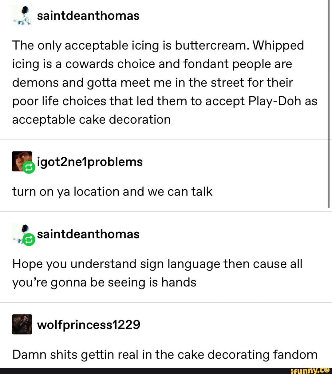 .
& saintdeanthomas
The only acceptable icing is buttercream. Whipped
icing is a cowards Choice and fondant people are
demons and gotta meet me in the street for their
poor life choices that led them to accept PIay-Doh as
acceptable cake decoration
turn on ya location and we can talk
Hope you understand sign language then cause all
you’re gonna be seeing is hands
Damn shits gettin real in the cake decorating fandom