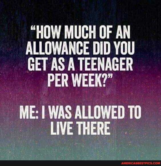 "HOW MUCH OF AN ALLOWANCE DID YOU GET AS A TEENAGER
PER WEEK?"
ME: WAS ALLOWED