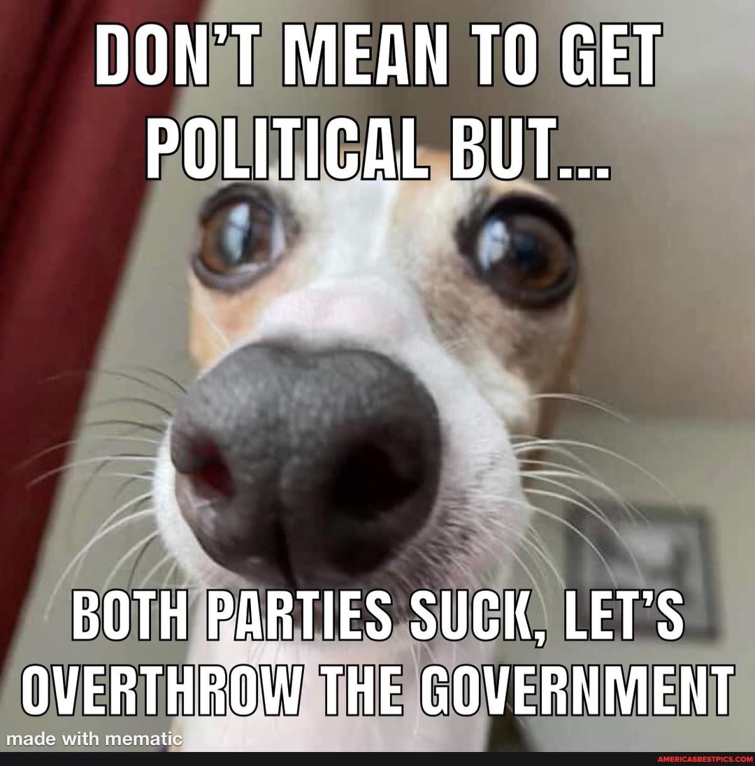 DON'T MEAN GET POLITICAL BUT...
BOTH PARTIES SUCK, LET'S OVERTHROW THE GOVERNMENT