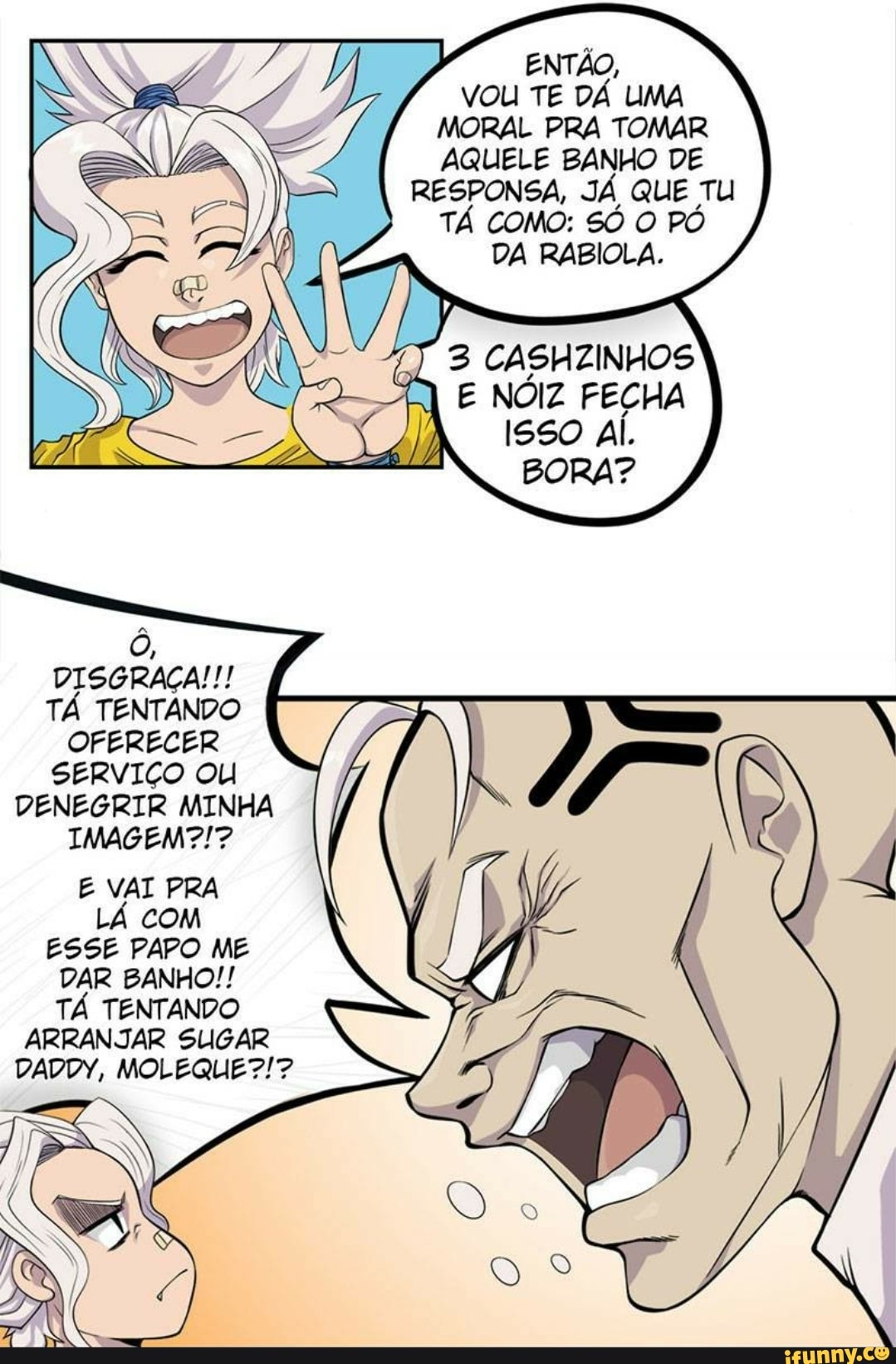 ENTÃO,
VOU TE DÁ UMA MORAL PRA TOMAR AQUELE BANHO DE RESPONSA, JÁ QUE TU TÁ COMO: SÓ O PÓ DA RABIOLA.
NÓIZ FECHA
BORA?
DISGRAÇA!!!
TÁ TENTANDO OFERECER SERVIÇO OU DENEGRIR MINHA IMAGEM?!?
E VAI PRA LÁ COM ESSE PAPO ME DAR BANHO!!
TÁ TENTANDO ARRANJAR SUGAR DADDY, MOLEQUE?!