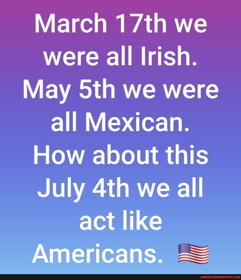 March 17th we were all Irish.
May Sth we were all Mexican.
How about this
July we all act like
Americans.
