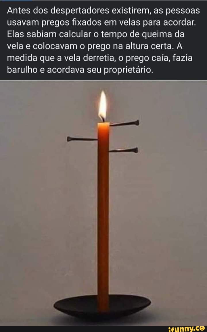 Antes dos despertadores existirem, as pessoas usavam pregos fixados em velas para acordar.
Elas sabiam calcular o tempo de queima da vela e colocavam o prego na altura certa. A medida que a vela derretia, o prego caía, fazia barulho e acordava seu proprietário.