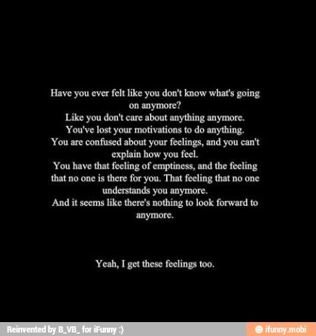 Have you ever felt like you don't know what's going
on anymore?
Like you don't care about anything anymore.
You've lost your motivations to do anything.
You are confused about your feelings, and you can't
explain how you feel.
You have that feeling of emptiness, and the feeling
that no one is there for you. That feeling that no one
understands you anymore.
And it seems
like there's nothing to look forward to
'anymore.
'Yeah, I get these feelings too.