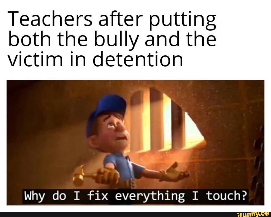 Teachers after putting
both the bully and the
victim in detention
Why do I fix everything I touch?