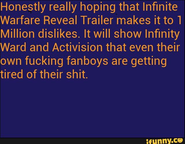 Honestly really hoping that Infinite
Warfare Reveal Trailer makes it to 1
Million dislikes. It will show Infinity
Ward and Activision that even their
own fucking fanboys are getting
tired of their shit.