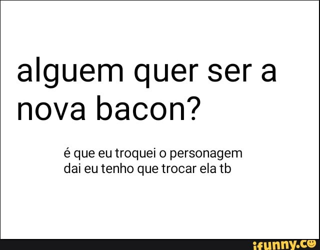 alguem quer ser a
nova bacon?
é que eu troquei o personagem
dai eu tenho que trocar ela tb