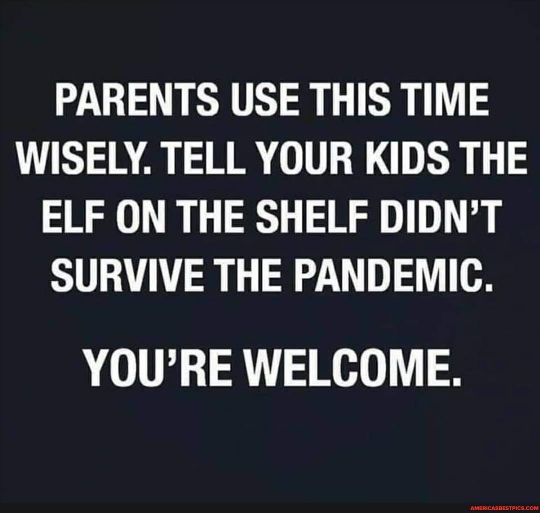 PARENTS USE THIS TIME WISELY. TELL YOUR KIDS THE ELF ON THE SHELF DIDN'T SURVIVE THE PANDEMIC.
YOU'RE WELCOME.