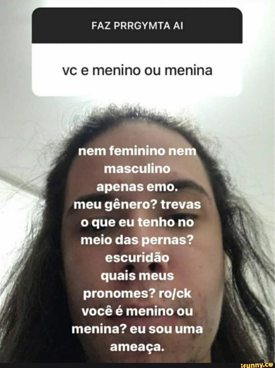 FAZ PRRGYMTA Al
vc e menino ou menina
nem feminino nem masculino apenas emo.
meu gênero? trevas o que eu tenho no meio das pernas? escuridão quais meus pronomes? você é menino ou menina? eu sou uma ameaça.