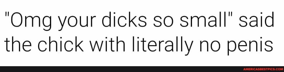 "Omg your dicks so small" said the chick with literally no penis