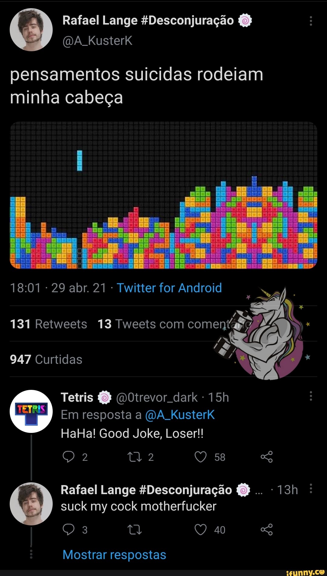 Rafael Lange &Desconjuração
(DA Kusterk
pensamentos suicidas rodeiam minha cabeça
29 abr. 21 - Twitter for Android
Al
131 Retweets 13 Tweets com comenta
947 Curtidas
Tetris QOtrevor dark -
Em resposta a (DA KusterK Hala! Good Joke, Loser!!
2 ty 2 58
Rafael Lange &Desconjuração suck my cock motherfucker
3 ta Q 40
Mostrar respostas