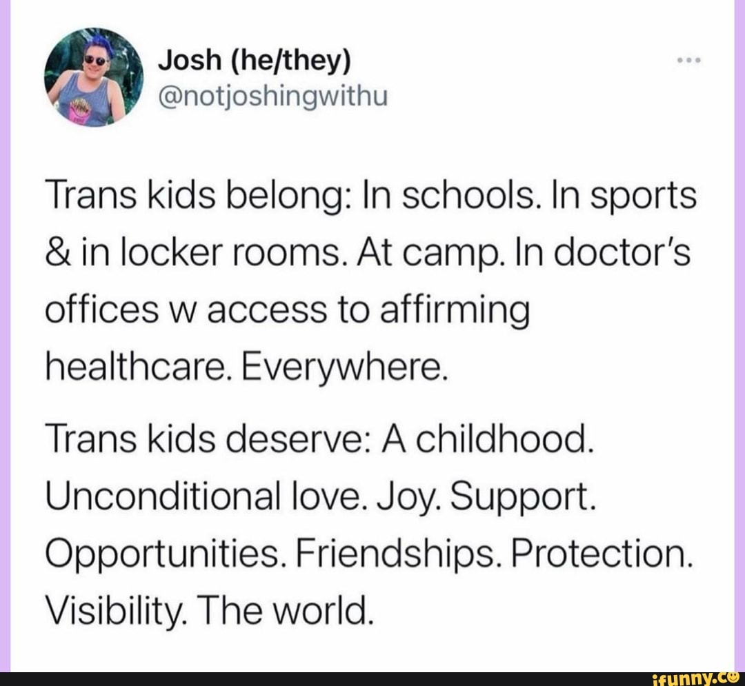 Josh
@notjoshingwithu
Trans kids belong: In schools. In sports
& in locker rooms. At camp. In doctor's
offices w access to affirming healthcare. Everywhere.
Trans kids deserve: A childhood.
Unconditional love. Joy. Support.
Opportunities. Friendships. Protection.
Visibility. The world.