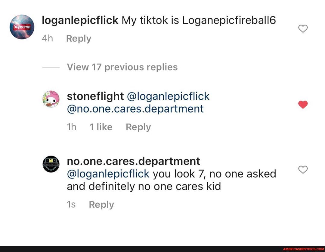 loganlepicflick My tiktok is Loganepicfireball6
Reply
View 17 previous replies
stoneflight @loganlepicflick
@no.one.cares.department
th like Reply
no.one.cares.department
@loganlepicflick you look 7, no one asked and definitely no one cares kid
Reply