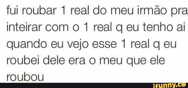 fui roubar 1 real do meu irmão pra
inteirar com o 1 real q eu tenho ai
quando eu vejo esse 1 real q eu
roubei dele era o meu que ele
roubou