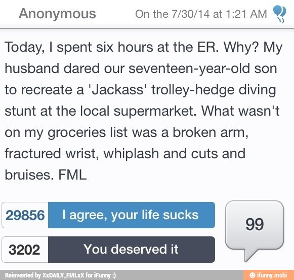 Anonymous On the 7/30/14 at 1:21 AM
Today, I spent six hours at the ER. Why? My
husband dared our seventeen-year-old son
to recreate a 'Jackass' trolley-hedge diving
stunt at the local supermarket. What wasn't
on my groceries list was a broken arm,
fractured wrist, whiplash and cuts and
bruises. FML